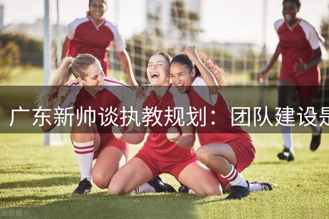 广东新帅谈执教规划：团队建设是当务之急